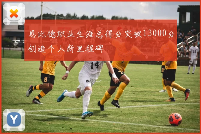 恩比德职业生涯总得分突破13000分创造个人新里程碑