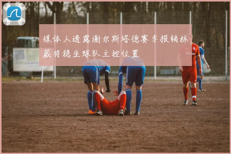 媒体人透露谢尔斯塔德赛季报销林葳将稳坐球队主控位置