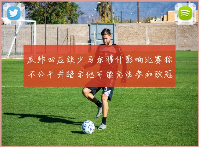 瓜帅回应缺少马尔穆什影响比赛称不公平并暗示他可能无法参加欧冠