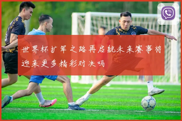 世界杯扩军之路再启航未来赛事将迎来更多精彩对决吗