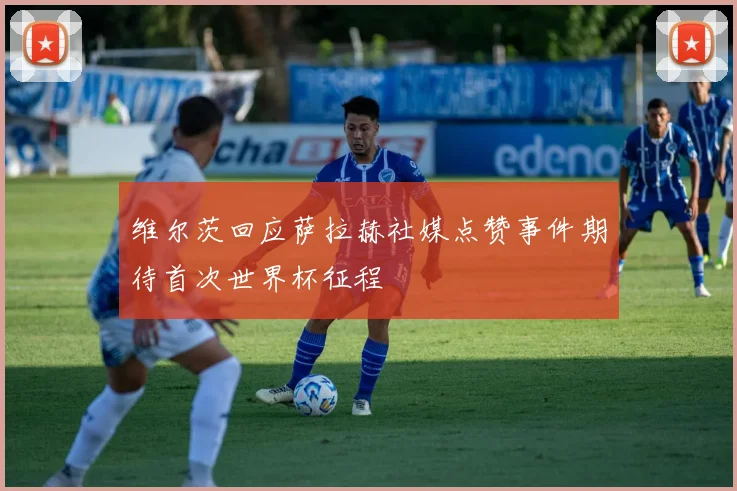 维尔茨回应萨拉赫社媒点赞事件期待首次世界杯征程