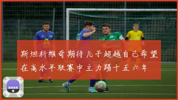 斯坦科维奇期待儿子超越自己希望在高水平联赛中主力踢十五六年