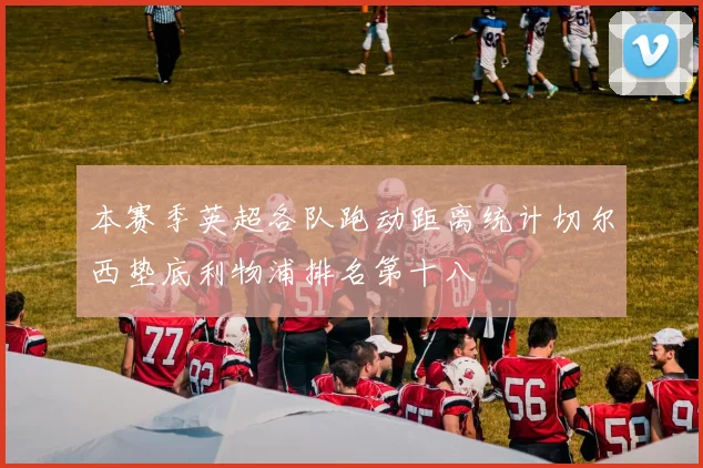 本赛季英超各队跑动距离统计切尔西垫底利物浦排名第十八