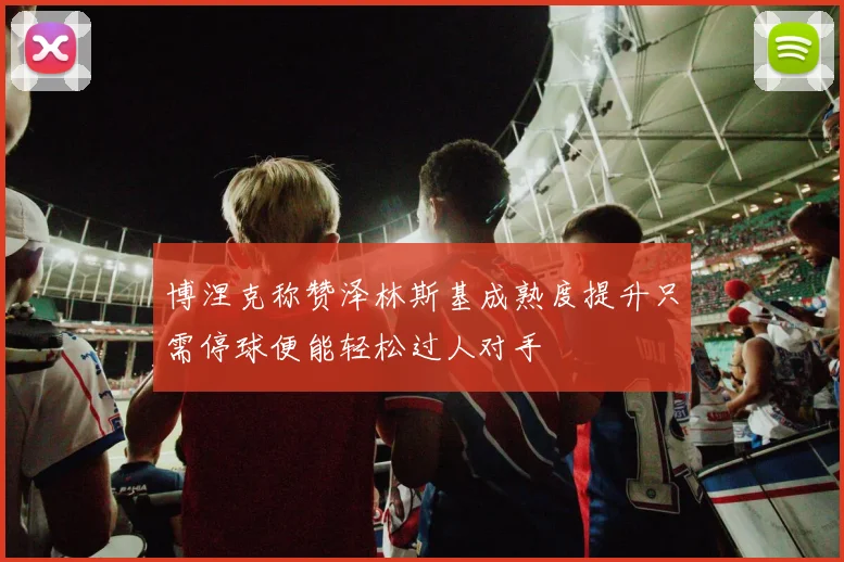 博涅克称赞泽林斯基成熟度提升只需停球便能轻松过人对手