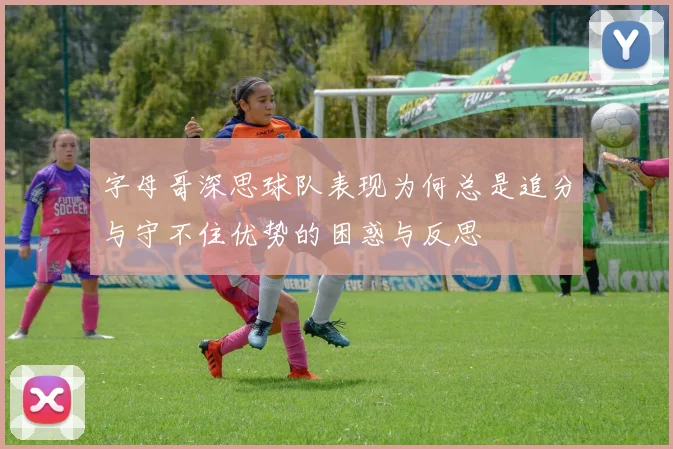 字母哥深思球队表现为何总是追分与守不住优势的困惑与反思