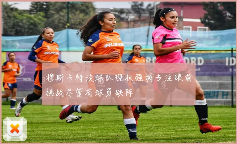 穆斯卡特谈球队现状强调专注眼前挑战尽管有球员缺阵