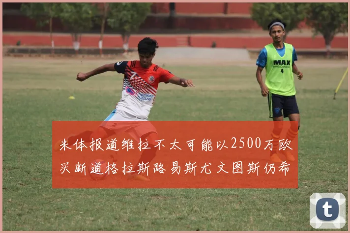 米体报道维拉不太可能以2500万欧买断道格拉斯路易斯尤文图斯仍希望出售他