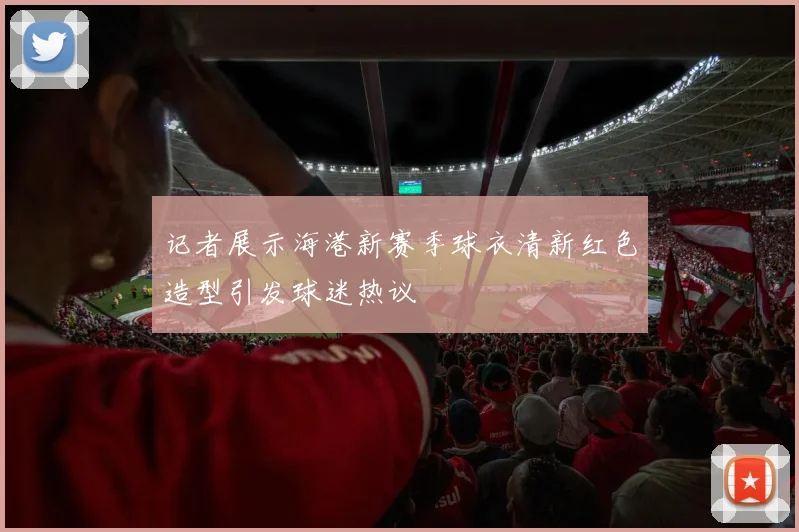 记者展示海港新赛季球衣清新红色造型引发球迷热议