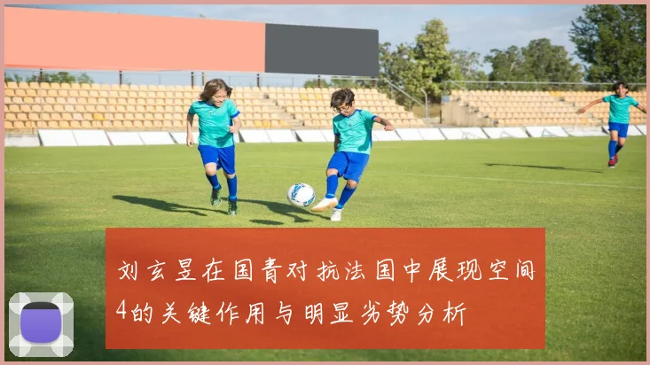 刘玄昱在国青对抗法国中展现空间4的关键作用与明显劣势分析