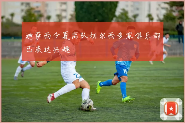迪萨西今夏离队切尔西多家俱乐部已表达兴趣