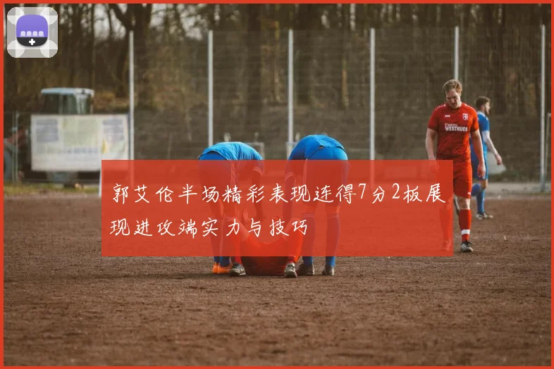 郭艾伦半场精彩表现连得7分2板展现进攻端实力与技巧