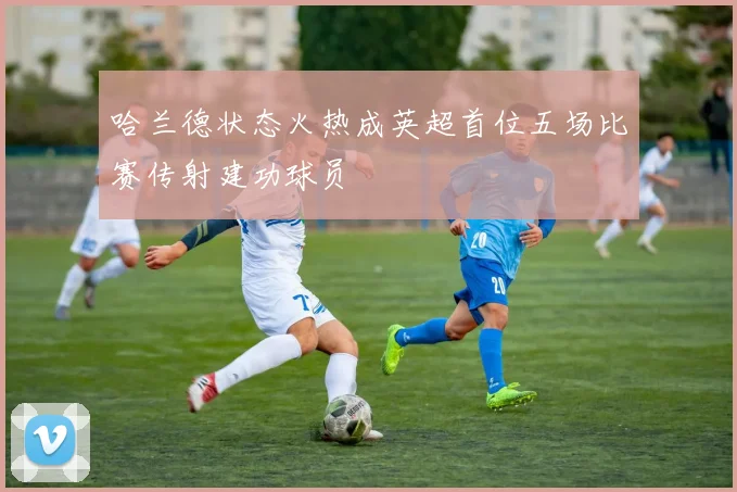 哈兰德状态火热成英超首位五场比赛传射建功球员