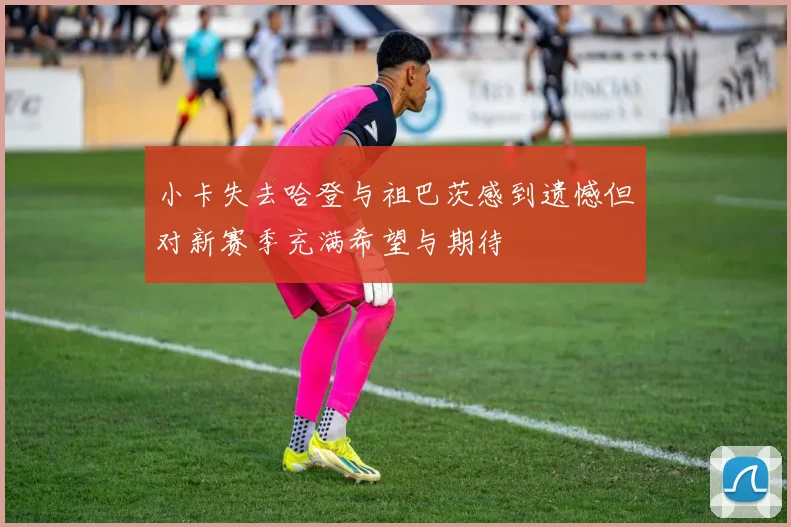 小卡失去哈登与祖巴茨感到遗憾但对新赛季充满希望与期待