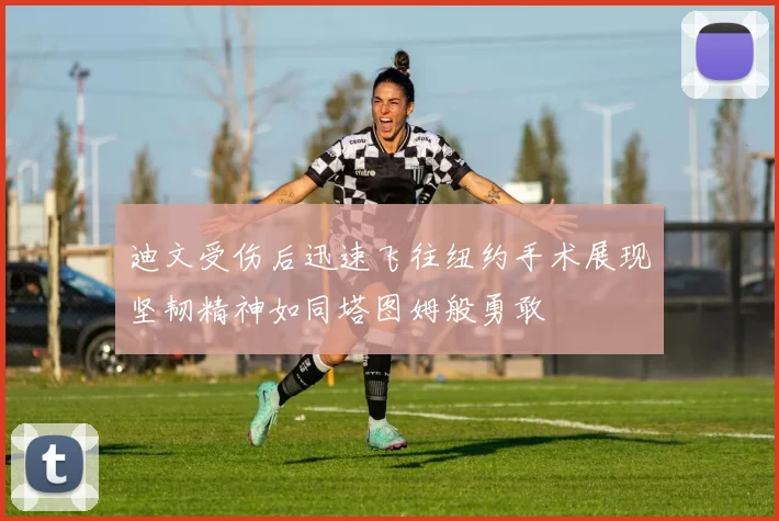 迪文受伤后迅速飞往纽约手术展现坚韧精神如同塔图姆般勇敢